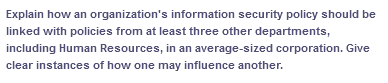 Explain how an organization's information security policy should be
linked with policies from at least three other departments,
including Human Resources, in an average-sized corporation. Give
clear instances of how one may influence another.