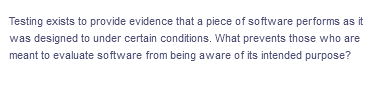 Testing exists to provide evidence that a piece of software performs as it
was designed to under certain conditions. What prevents those who are
meant to evaluate software from being aware of its intended purpose?