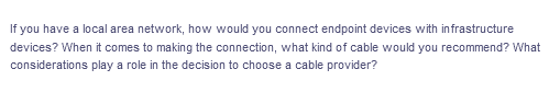 If you have a local area network, how would you connect endpoint devices with in frastructure
devices? When it comes to making the connection, what kind of cable would you recommend? What
considerations play a role in the decision to choose a cable provider?
