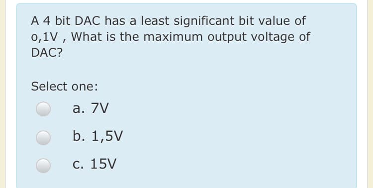 A 4 bit DAC has a least significant bit value of
0,1V , What is the maximum output voltage of
DAC?
Select one:
а. 7V
b. 1,5V
С. 15V
