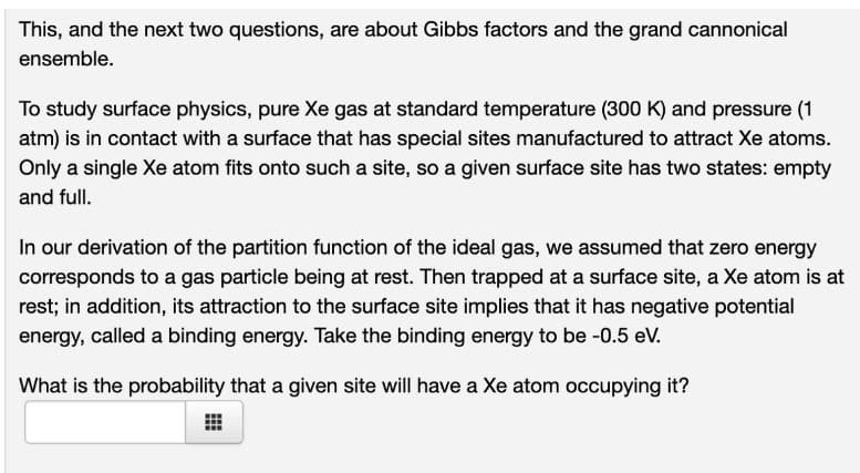 This, and the next two questions, are about Gibbs factors and the grand cannonical
ensemble.
To study surface physics, pure Xe gas at standard temperature (300 K) and pressure (1
atm) is in contact with a surface that has special sites manufactured to attract Xe atoms.
Only a single Xe atom fits onto such a site, so a given surface site has two states: empty
and full.
In our derivation of the partition function of the ideal gas, we assumed that zero energy
corresponds to a gas particle being at rest. Then trapped at a surface site, a Xe atom is at
rest; in addition, its attraction to the surface site implies that it has negative potential
energy, called a binding energy. Take the binding energy to be -0.5 eV.
What is the probability that a given site will have a Xe atom occupying it?
#