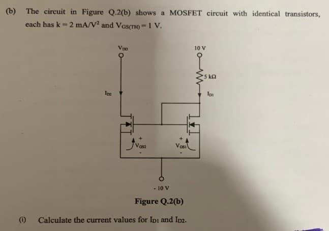 (b) The circuit in Figure Q.2(b) shows a MOSFET circuit with identical transistors,
each has k = 2 mA/V2 and VGS(TH)=1 V.
(1)
Inc
VDO
Vosz
- 10 V
Vasi
Figure Q.2(b)
Calculate the current values for IDI and ID2.
10 V
5kQ
Ipt