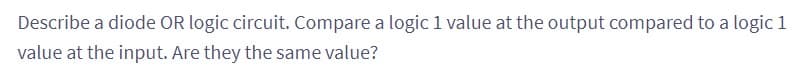 Describe a diode OR logic circuit. Compare a logic 1 value at the output compared to a logic 1
value at the input. Are they the same value?