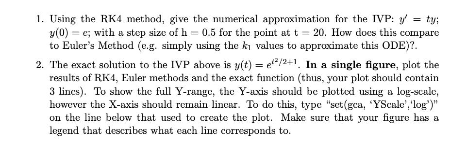 1. Using the RK4 method, give the numerical approximation for the IVP: y' = ty;
y(0) = e; with a step size of h = 0.5 for the point at t = 20. How does this compare
to Euler's Method (e.g. simply using the ki values to approximate this ODE)?.
2. The exact solution to the IVP above is y(t) = et"/2+1. In a single figure, plot the
results of RK4, Euler methods and the exact function (thus, your plot should contain
3 lines). To show the full Y-range, the Y-axis should be plotted using a log-scale,
however the X-axis should remain linear. To do this, type "set(gca, 'YScale','log')"
on the line below that used to create the plot. Make sure that your figure has a
legend that describes what each line corresponds to.
