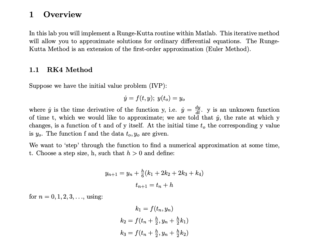 1
Overview
In this lab you will implement a Runge-Kutta routine within Matlab. This iterative method
will allow you to approximate solutions for ordinary differential equations. The Runge-
Kutta Method is an extension of the first-order approximation (Euler Method).
1.1
RK4 Method
Suppose we have the initial value problem (IVP):
ý = f(t, y); y(to) = Yo
where ý is the time derivative of the function y, i.e. ý = 4. y is an unknown function
of time t, which we would like to approximate; we are told that ý, the rate at which y
changes, is a function of t and of y itself. At the initial time t, the corresponding y value
is yo. The function f and the data to, Yo are given.
We want to 'step' through the function to find a numerical approximation at some time,
t. Choose a step size, h, such that h > 0 and define:
Yn+1 = Yn + (ki + 2k2 + 2k3 + k4)
tn+1 = tn + h
for n = 0, 1,2, 3, ..., using:
f(tn, Yn)
ki)
k1
k2 = f(tn +5, Yn +
k3 = f(tn + , Yn + k2)
