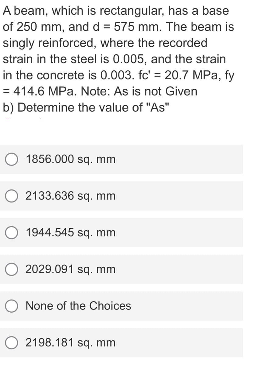 A beam, which is rectangular, has a base
of 250 mm, and d = 575 mm. The beam is
singly reinforced, where the recorded
strain in the steel is 0.005, and the strain
in the concrete is 0.003. fc' = 20.7 MPa, fy
= 414.6 MPa. Note: As is not Given
%3D
b) Determine the value of "As"
O 1856.000 sq. mm
O 2133.636 sq. mm
1944.545 sq. mm
O 2029.091 sq. mm
O None of the Choices
O 2198.181 sq. mm
