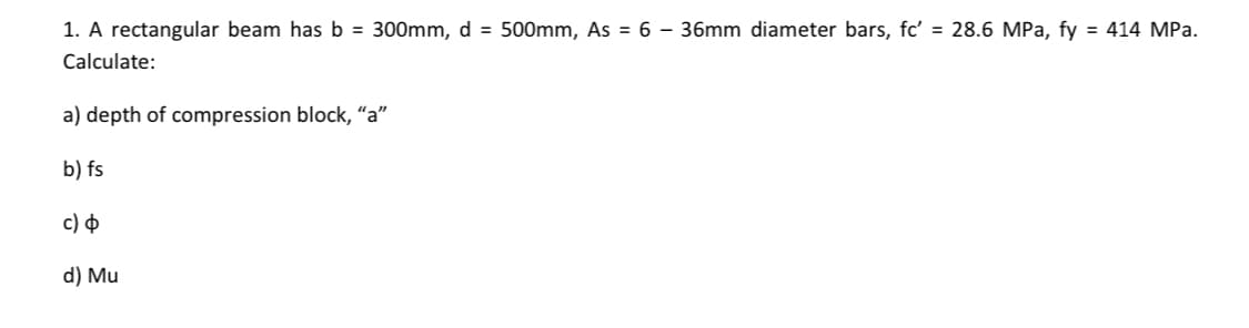 1. A rectangular beam has b = 300mm, d = 500mm, AS = 6 – 36mm diameter bars, fc' = 28.6 MPa, fy = 414 MPa.
Calculate:
a) depth of compression block, "a"
b) fs
c) Þ
d) Mu
