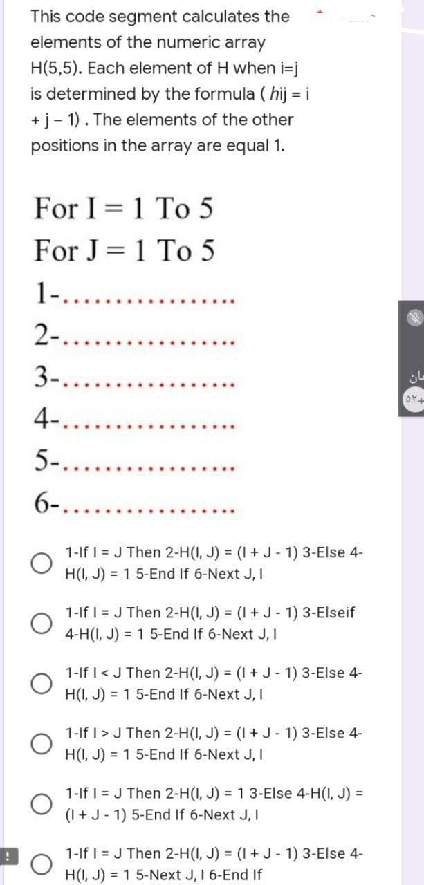 !
This code segment calculates the
elements of the numeric array
H(5,5). Each element of H when i=j
is determined by the formula (hij = i
+ j-1). The elements of the other
positions in the array are equal 1.
For I = 1 To 5
For J = 1 To 5
1-........
2-....
3-....
4-
5-....
6-.....
1-If I = J Then 2-H(I, J) = (1 + J - 1) 3-Else 4-
H(I, J) = 1 5-End If 6-Next J, I
1-If I = J Then 2-H(I, J) = (1 + J - 1) 3-Elseif
4-H(I, J) = 1 5-End If 6-Next J, I
1-If I < J Then 2-H(I, J) = (1 + J - 1) 3-Else 4-
H(I, J) = 1 5-End If 6-Next J, I
1-If I > J Then 2-H(I, J) = (1 + J-1) 3-Else 4-
H(I, J) = 1 5-End If 6-Next J, I
1-If I = J Then 2-H(I, J) = 1 3-Else 4-H(I, J) =
(I + J-1) 5-End If 6-Next J, I
1-If I = J Then 2-H(I, J) = (1 + J - 1) 3-Else 4-
H(I, J) = 1 5-Next J, I 6-End If
مان
OY+