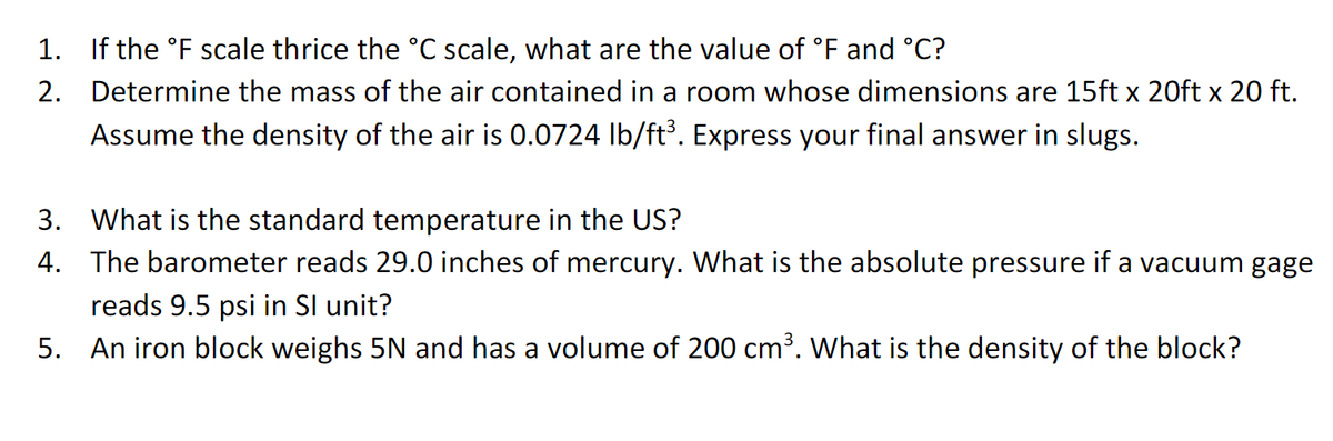 1. If the °F scale thrice the °C scale, what are the value of °F and °C?
2. Determine the mass of the air contained in a room whose dimensions are 15ft x 20ft x 20 ft.
Assume the density of the air is 0.0724 Ib/ft. Express your final answer in slugs.
3. What is the standard temperature in the US?
4. The barometer reads 29.0 inches of mercury. What is the absolute pressure if a vacuum gage
reads 9.5 psi in Sl unit?
5. An iron block weighs 5N and has a volume of 200 cm³. What is the density of the block?
