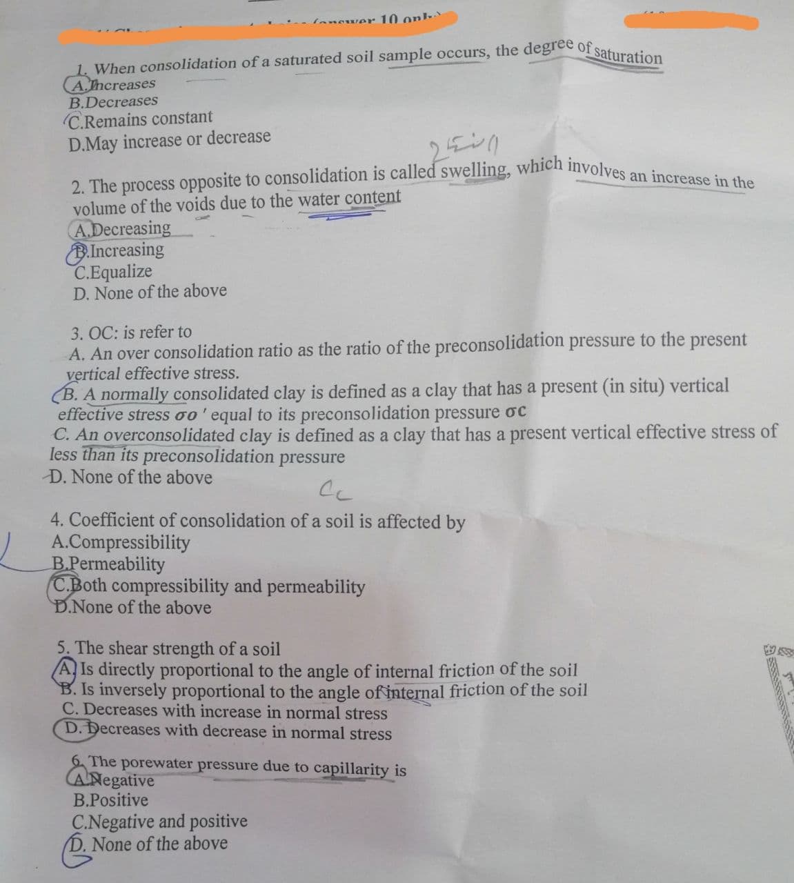 answer 10 onl
1. When consolidation of a saturated soil sample occurs, the degree of saturation
A.Increases
B.Decreases
C.Remains constant
D.May increase or decrease
2. The process opposite to consolidation is called swelling, which involves an increase in the
volume of the voids due to the water content
A.Decreasing
B.Increasing
C.Equalize
D. None of the above
3. OC: is refer to
A. An over consolidation ratio as the ratio of the preconsolidation pressure to the present
vertical effective stress.
(B. A normally consolidated clay is defined as a clay that has a present (in situ) vertical
effective stress oo' equal to its preconsolidation pressure oc
C. An overconsolidated clay is defined as a clay that has a present vertical effective stress of
less than its preconsolidation pressure
D. None of the above
Сс
4. Coefficient of consolidation of a soil is affected by
A.Compressibility
B.Permeability
C.Both compressibility and permeability
D.None of the above
5. The shear strength of a soil
A Is directly proportional to the angle of internal friction of the soil
B. Is inversely proportional to the angle of internal friction of the soil
C. Decreases with increase in normal stress
D. Decreases with decrease in normal stress
6. The porewater pressure due to capillarity is
ANegative
B.Positive
C.Negative and positive
None of the above
3