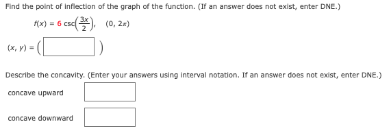 Find the point of inflection of the graph of the function. (If an answer does not exist, enter DNE.)
csd), (0, 2×)
f(x)
= 6
(x, y) =
Describe the concavity. (Enter your answers using Interval notation. If an answer does not exist, enter DNE.)
concave upward
concave downward
