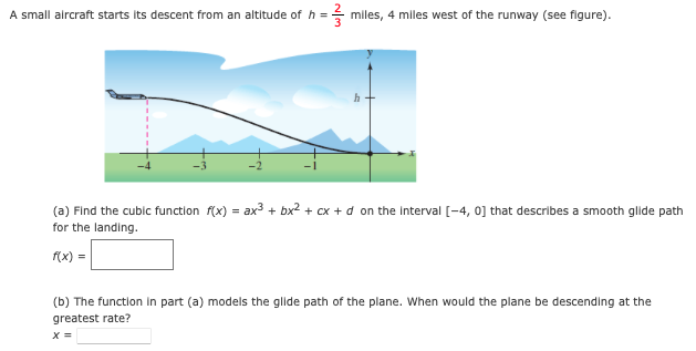 A small aircraft starts its descent from an altitude of h =- miles, 4 milles west of the runway (see figure).
(a) Find the cublc function f(x) = ax3 + bx2 + cx + d on the Interval [-4, 0] that describes a smooth glide path
for the landing.
f(x) =
(b) The function in part (a) models the glide path of the plane. When would the plane be descending at the
greatest rate?
X =
