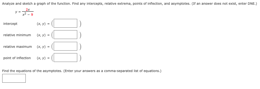 Analyze and sketch a graph of the function. Find any intercepts, relative extrema, points of inflection, and asymptotes. (If an answer does not exist, enter DNE.)
2x
y =
X - 9
Intercept
(х, у) %3D
relative minimum
(х, у) %3D
relative maximum
(х, у) %3D
polnt of inflection
(х, у) %3D
Find the equations of the asymptotes. (Enter your answers as a comma-separated list of equations.)
