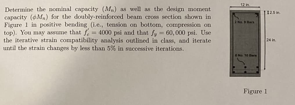 12 in.
Determine the nominal capacity (Mn) as well as the design moment
capacity (pMn) for the doubly-reinforced beam cross section shown in
Figure 1 in positive bending (i.e., tension on bottom, compression on
top). You may assume that f. = 4000 psi and that fy = 60,000 psi. Use
the iterative strain compatibility analysis outlined in class, and iterate
until the strain changes by less than 5% in successive iterations.
$2.5 in.
2 No. 9 Bars
24 in.
6 No. 10 Bars
Figure 1
