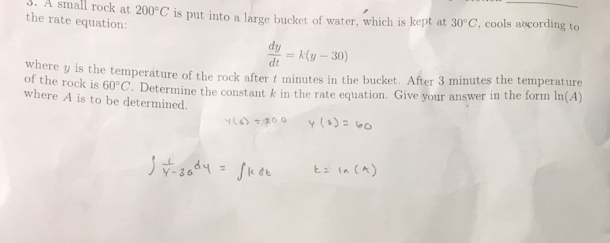 3. A small rock at 200°C is put into a large bucket of water, which is kept at 30°C, cools according to
the rate equation:
dy
k(y – 30)
dt
where y is the temperature of the rock after t minutes in the bucket. After 3 minutes the temperature
of the rock is 60°C. Determine the constant k in the rate equation. Give your answer in the form In(A)
where A is to be determined.
where
Y(6)=20.0
y (3)= 60
k= In (A)
%3D
Y-36
