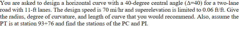 You are asked to design a horizontal curve with a 40-degree central angle (A=40) for a two-lane
road with 11-ft lanes. The design speed is 70 mi/hr and superelevation is limited to 0.06 ft/ft. Give
the radius, degree of curvature, and length of curve that you would recommend. Also, assume the
PT is at station 93+76 and find the stations of the PC and PI.
