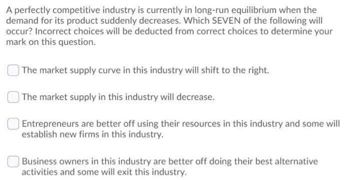 A perfectly competitive industry is currently in long-run equilibrium when the
demand for its product suddenly decreases. Which SEVEN of the following will
occur? Incorrect choices will be deducted from correct choices to determine your
mark on this question.
The market supply curve in this industry will shift to the right.
The market supply in this industry will decrease.
Entrepreneurs are better off using their resources in this industry and some will
establish new firms in this industry.
Business owners in this industry are better off doing their best alternative
activities and some will exit this industry.
