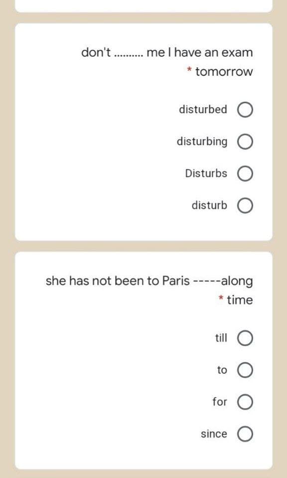 don't . .. me I have an exam
* tomorrow
disturbed O
disturbing O
Disturbs O
disturb O
she has not been to Paris -----along
* time
till
to
for
since O
