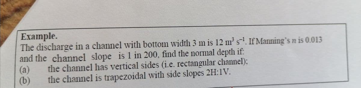 Example.
The discharge in a channel with bottom width 3 m is 12 m s. If Manning's n is 0.013
and the channel slope is 1 in 200, find the normal depth if:
the channel has vertical sides (i.e. rectangular channel):
(a)
(b)
the channel is trapezoidal with side slopes 2H:1V.
