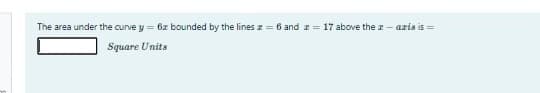 The area under the curve y = 6x bounded by the lines z = 6 and = 17 above the r - axis is =
Square Units