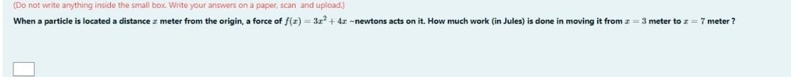 (Do not write anything inside the small box. Write your answers on a paper, scan and upload.)
When a particle is located a distance z meter from the origin, a force of f(x) = 3x² + 4x-newtons acts on it. How much work (in Jules) is done in moving it from z = 3 meter to z = 7 meter?