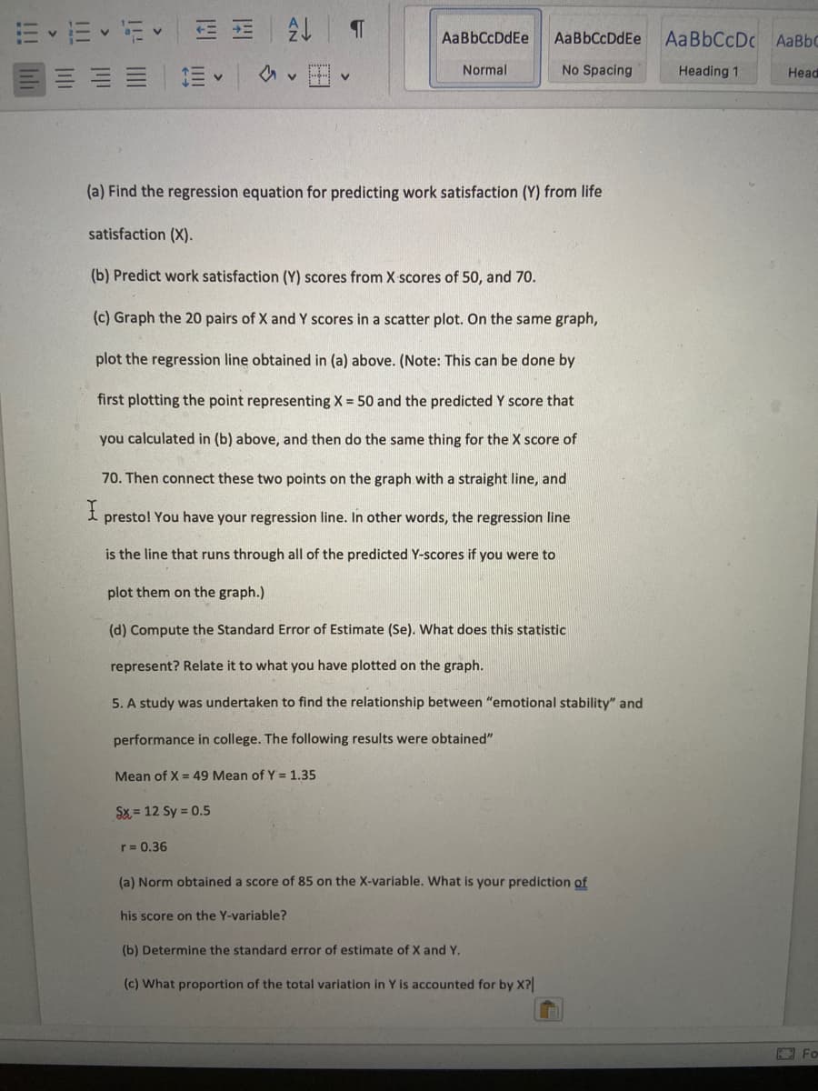 m、而、i<一EE|处
AaBbCcDc AaBbC
AaBbCcDdEe
AaBbCcDdEe
Normal
No Spacing
Heading 1
Head
(a) Find the regression equation for predicting work satisfaction (Y) from life
satisfaction (X).
(b) Predict work satisfaction (Y) scores from X scores of 50, and 70.
(c) Graph the 20 pairs of X and Y scores in a scatter plot. On the same graph,
plot the regression line obtained in (a) above. (Note: This can be done by
first plotting the point representing X = 50 and the predicted Y score that
you calculated in (b) above, and then do the same thing for the X score of
70. Then connect these two points on the graph with a straight line, and
presto! You have your regression line. In other words, the regression line
is the line that runs through all of the predicted Y-scores if you were to
plot them on the graph.)
(d) Compute the Standard Eror of Estimate (Se). What does this statistic
represent? Relate it to what you have plotted on the graph.
5. A study was undertaken to find the relationship between "emotional stability" and
performance in college. The following results were obtained"
Mean of X = 49 Mean of Y = 1.35
Sx = 12 Sy = 0.5
r= 0.36
(a) Norm obtained a score of 85 on the X-variable. What is your prediction of
his score on the Y-variable?
(b) Determine the standard error of estimate of X and Y.
(c) What proportion of the total variation in Y is accounted for by X?
Fo
