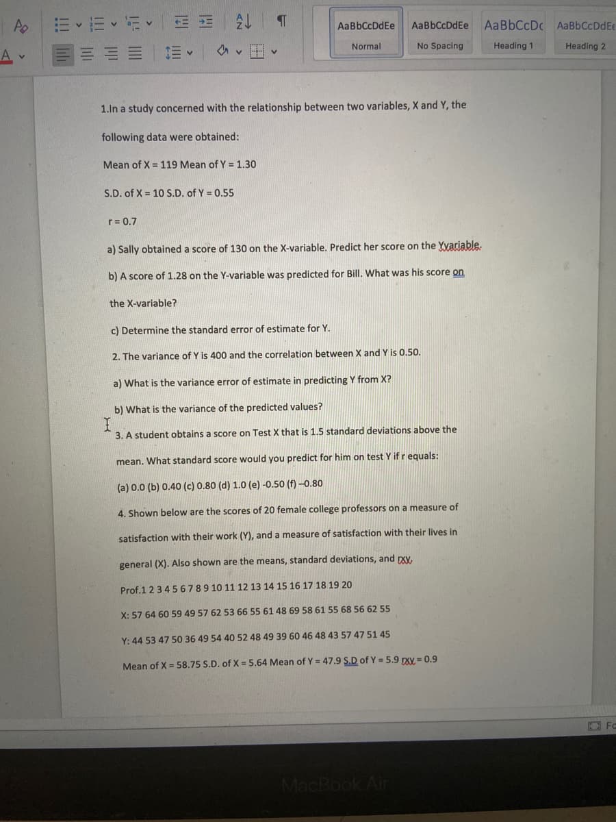 AaBbCcDdEe
AaBbCcDdEe
AABBCCDC AaBbCcDdEe
Normal
No Spacing
Heading 1
Heading 2
1.In a study concerned with the relationship between two variables, X and Y, the
following data were obtained:
Mean of X = 119 Mean of Y = 1.30
S.D. of X = 10 S.D. of Y = 0.55
r= 0.7
a) Sally obtained a score of 130 on the X-variable. Predict her score on the Yvariable.
b) A score of 1.28 on the Y-variable was predicted for Bill. What was his score on
the X-variable?
c) Determine the standard error of estimate for Y.
2. The variance of Y is 400 and the correlation between X and Y is 0.50.
a) What is the variance error of estimate in predicting Y from X?
b) What is the variance of the predicted values?
3. A student obtains a score on Test X that is 1.5 standard deviations above the
mean. What standard score would you predict for him on test Y if r equals:
(a) 0.0 (b) 0.40 (c) 0.80 (d) 1.0 (e) -0.50 (f) –0.80
4. Shown below are the scores of 20 female college professors on a measure of
satisfaction with their work (Y), and a measure of satisfaction with their lives in
general (X). Also shown are the means, standard deviations, and rxy,
Prof.1 2345 6789 10 11 12 13 14 15 16 17 18 19 20
X: 57 64 60 59 49 57 62 53 66 55 61 48 69 58 61 55 68 56 62 55
Y: 44 53 47 50 36 49 54 40 52 48 49 39 60 46 48 43 57 47 51 45
Mean of X = 58.75 S.D. of X = 5.64 Mean of Y = 47.9 S.D of Y = 5.9 pXY = 0.9
MacBook Air
!!!
