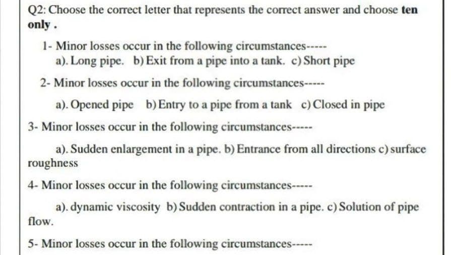 Q2: Choose the correct letter that represents the correct answer and choose ten
only.
1- Minor losses occur in the following circumstances-----
a). Long pipe. b) Exit from a pipe into a tank. c) Short pipe
2- Minor losses occur in the following circumstances-----
a). Opened pipe b) Entry to a pipe from a tank c) Closed in pipe
3- Minor losses occur in the following circumstances-----
a). Sudden enlargement in a pipe. b) Entrance from all directions c) surface
roughness
4- Minor losses occur in the following circumstances-----
a). dynamic viscosity b) Sudden contraction in a pipe. c) Solution of pipe
flow.
5- Minor losses occur in the following circumstances-----