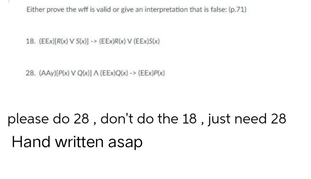 Either prove the wff is valid or give an interpretation that is false: (p.71)
18. (EEX)[R(x) V S(x)] -> (EEx)R(x) V (EEx)S(x)
28. (AAY) [P(x) V Q(x)] A (EEx)Q(x)-> (EEX)P(x)
please do 28, don't do the 18, just need 28
Hand written asap