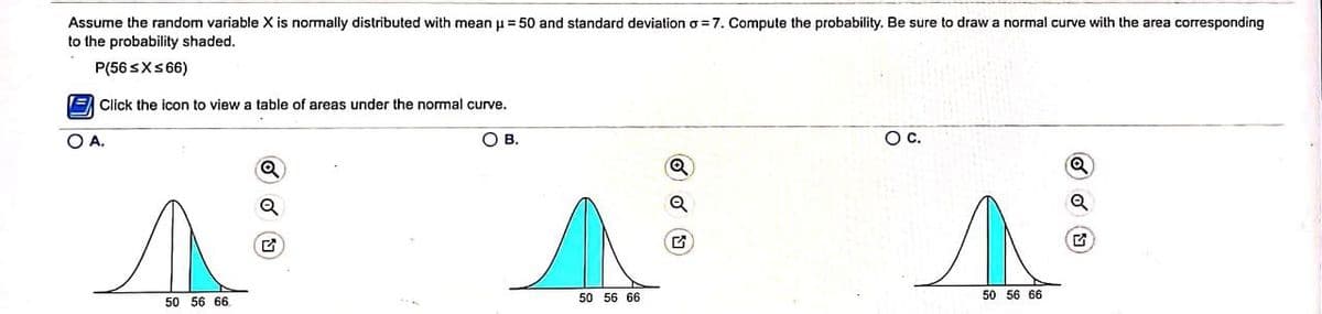 Assume the random variable X is normally distributed with mean u = 50 and standard deviation o = 7. Compute the probability. Be sure to draw a normal curve with the area corresponding
to the probability shaded.
P(56 SXS6)
E Click the içon to view a table of areas under the normal curve.
O A.
Ов.
Oc.
Q
50 56 66.
50 56 66
50 56 66
