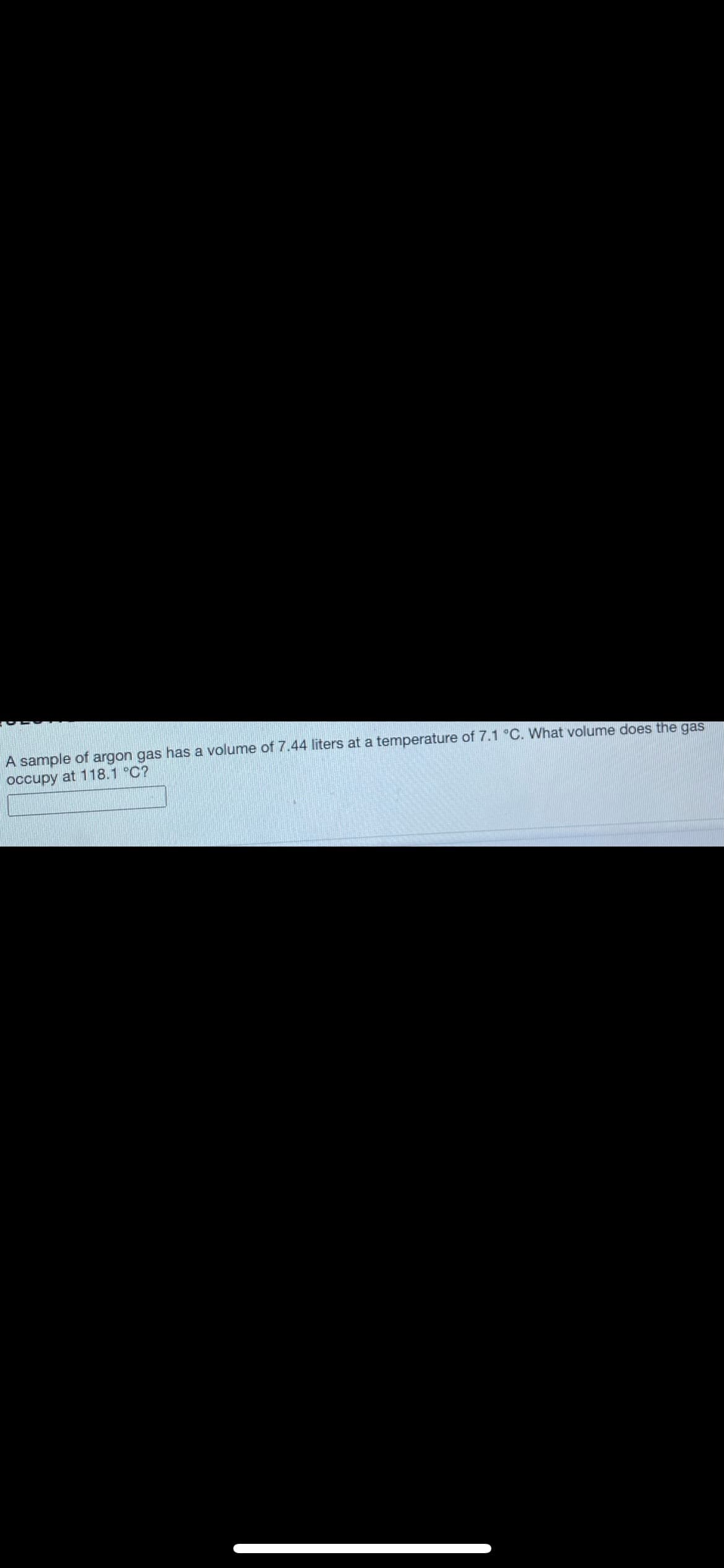 ### Ideal Gas Law Problem: Volume and Temperature Relationship

**Problem Statement:**

A sample of argon gas has a volume of 7.44 liters at a temperature of 7.1 °C. What volume does the gas occupy at 118.1 °C?

**Explanation:**

In this problem, we will utilize **Charles's Law**, which states that the volume of a gas is directly proportional to its temperature, assuming constant pressure. Charles's Law can be written as:

\[ \frac{V_1}{T_1} = \frac{V_2}{T_2} \]

Where:
- \( V_1 \) is the initial volume (7.44 liters),
- \( T_1 \) is the initial temperature in Kelvin (7.1 °C),
- \( V_2 \) is the final volume,
- \( T_2 \) is the final temperature in Kelvin (118.1 °C).

**Steps:**
1. Convert temperatures from Celsius to Kelvin:
   \[ T(K) = T(°C) + 273.15 \]

So, the initial temperature \( T_1 \) is:
\[ T_1 = 7.1 + 273.15 = 280.25 \text{ K} \]

And the final temperature \( T_2 \) is:
\[ T_2 = 118.1 + 273.15 = 391.25 \text{ K} \]

2. Apply Charles's Law to solve for \( V_2 \):
   \[ \frac{7.44}{280.25} = \frac{V_2}{391.25} \]

3. Rearrange to solve for \( V_2 \):
   \[ V_2 = \frac{7.44 \times 391.25}{280.25} \]

4. Calculate \( V_2 \).

**Answer**:

\[ V_2 ≈ 10.39 \text{ liters} \]

Fill in the box with the calculated value to complete the problem.