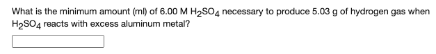 **Chemical Reaction Calculation: Sulfuric Acid (H₂SO₄) and Hydrogen Gas Production**

---

**Problem Statement:**

What is the minimum amount (ml) of 6.00 M H₂SO₄ necessary to produce 5.03 g of hydrogen gas when H₂SO₄ reacts with excess aluminum metal?

[ ________________ ]

**Detailed Explanation:**

In this problem, we are asked to find the volume of 6.00 M sulfuric acid (H₂SO₄) needed to produce a specified amount of hydrogen gas (H₂) when it reacts with excess aluminum (Al). This type of problem involves stoichiometric calculations based on a balanced chemical reaction.

Key steps to solve the problem:
1. **Write the balanced chemical equation for the reaction.**
2. **Use stoichiometry to relate the mass of hydrogen gas to the moles of H₂SO₄.**
3. **Calculate the volume of H₂SO₄ solution needed.**

Balanced chemical equation:
\[ 2 Al + 3 H_2SO_4 \rightarrow Al_2(SO_4)_3 + 3 H_2 \]

1. **Find moles of hydrogen gas (H₂) produced:**
   \[ \text{Molar mass of H₂} = 2 \text{g/mol} \]
   \[ \text{Moles of H₂} = \frac{\text{mass of H₂}}{\text{molar mass of H₂}} = \frac{5.03 \text{g}}{2 \text{g/mol}} = 2.515 \text{mol} \]

2. **Determine moles of H₂SO₄ required:**
   According to the balanced equation, 3 moles of H₂ are produced by 3 moles of H₂SO₄.
   \[ \text{Moles of H₂SO₄} = \text{Moles of H₂} = 2.515 \text{mol} \]

3. **Calculate volume of H₂SO₄ solution:**
   \[ \text{Concentration of H₂SO₄} = 6.00 \text{M} \]
   \[ \text{Volume of H₂SO₄} = \frac{\text{Moles of H₂SO₄}}{\text{