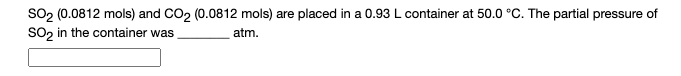 So2 (0.0812 mols) and CO2 (0.0812 mols) are placed in a 0.93L container at 50.0 °C. The partial pressure of
So, in the container was
atm.
