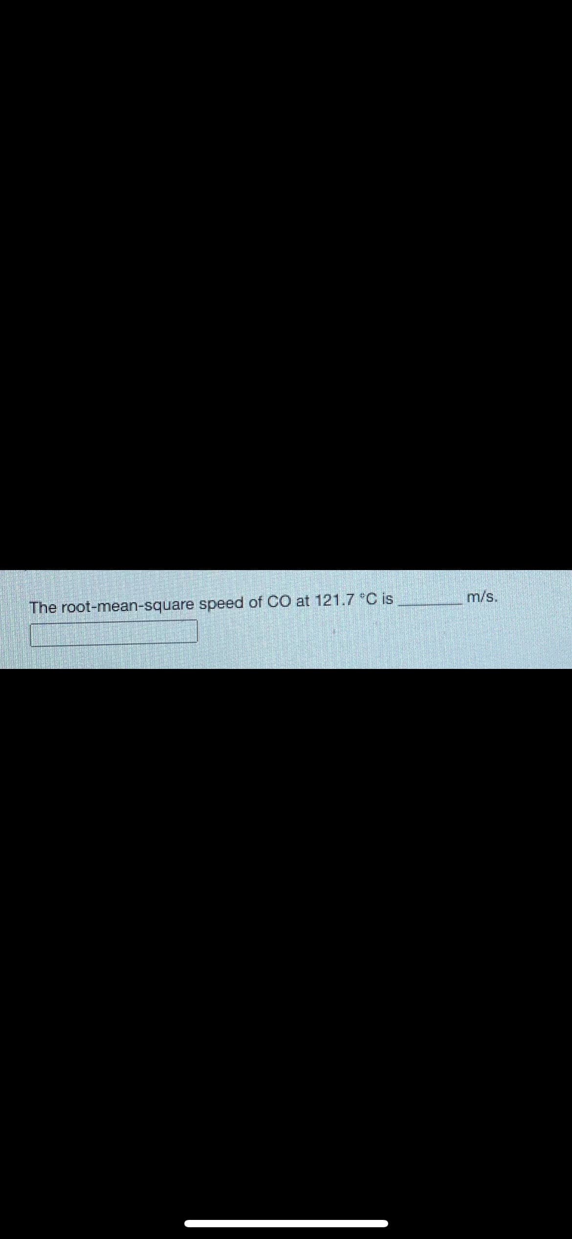 **Determining Root-Mean-Square Speed of Carbon Monoxide (CO)**

The root-mean-square (rms) speed is a measure of the average speed of particles in a gas. It can be determined using the formula:

\[ v_{\text{rms}} = \sqrt{\frac{3k_BT}{m}} \]

where:
- \( k_B \) is the Boltzmann constant (\( 1.38 \times 10^{-23} \, \text{J/K} \)),
- \( T \) is the absolute temperature in Kelvin,
- \( m \) is the mass of a gas molecule in kilograms.

### Exercise
Calculate the root-mean-square speed of carbon monoxide (CO) at a temperature of 121.7 °C.

\[ \text{The root-mean-square speed of CO at 121.7 °C is} \, \_\_\_\_\_\_\_\_ \, \text{m/s.} \]

To find the rms speed:
1. Convert the temperature from Celsius to Kelvin: \( T(K) = 121.7 + 273.15 \).
2. Substitute the values into the rms speed formula.

**Note:** Always ensure the units are consistent when using the formula, and take note of the gas constant and the molar mass of CO when converting to the appropriate units.

After the above steps, you will obtain the root-mean-square speed of carbon monoxide (CO) for the given temperature.