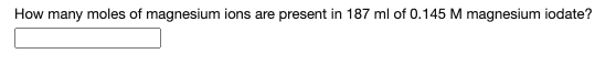 ### Calculation of Magnesium Ions

**Question:**
How many moles of magnesium ions are present in 187 ml of 0.145 M magnesium iodate?

**Details:**

To find the number of moles of magnesium ions in the given solution, we follow these steps:

1. **Determine the Volume in Liters:**
   - Given: 187 ml of solution
   - Convert ml to liters:
     - \( 187 \, \text{ml} = 0.187 \, \text{L} \)

2. **Use the Molarity to Find the Moles:**
   - Molarity (M) is defined as moles of solute per liter of solution.
   - Given: The solution has a molarity of \( 0.145 \, \text{M} \) (which means 0.145 moles of solute per liter).
   - Calculate the moles of magnesium iodate using the formula:
     - \( \text{Moles} = \text{Molarity} \times \text{Volume\,(L)} \)
     - \( \text{Moles} = 0.145 \, \text{M} \times 0.187 \, \text{L} \)
     - \( \text{Moles} = 0.027115 \)

Thus, **0.027115 moles** of magnesium ions are present in 187 ml of a 0.145 M magnesium iodate solution.

**Note:**
The solution contains a textbox prompt for the answer. Students would typically enter the calculated moles in this box as part of an online educational exercise.