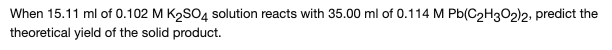 **Predicting the Theoretical Yield of a Solid Product**

**Problem Statement:**
When 15.11 mL of 0.102 M K₂SO₄ solution reacts with 35.00 mL of 0.114 M Pb(C₂H₃O₂)₂, predict the theoretical yield of the solid product.

**Detailed Solution:**
To predict the theoretical yield, we first need to identify the balanced chemical equation for the reaction, then calculate the moles of each reactant, determine the limiting reagent, and finally calculate the theoretical yield of the solid product.

1. **Balanced Chemical Equation:**

   \[
   K₂SO₄ (aq) + Pb(C₂H₃O₂)₂ (aq) \rightarrow PbSO₄ (s) + 2 K(C₂H₃O₂) (aq)
   \]

2. **Moles of Reactants:**

   - For K₂SO₄:
     \[
     \text{Moles of K₂SO₄} = \text{Volume (L)} \times \text{Molarity} = 0.01511 \, \text{L} \times 0.102 \, \text{M} = 0.00154 \, \text{mol}
     \]

   - For Pb(C₂H₃O₂)₂:
     \[
     \text{Moles of Pb(C₂H₃O₂)₂} = \text{Volume (L)} \times \text{Molarity} = 0.03500 \, \text{L} \times 0.114 \, \text{M} = 0.00399 \, \text{mol}
     \]

3. **Identify the Limiting Reagent:**

   Using the stoichiometry from the balanced equation, 1 mole of K₂SO₄ reacts with 1 mole of Pb(C₂H₃O₂)₂ to produce 1 mole of PbSO₄. 

   - From the moles calculated:
     \[
     0.00154 \, \text{mol K₂SO₄}
     \]
     \[
     0.00399 \, \text{mol Pb(C₂H₃O₂)₂}
     \]

   Since 0.00154 mol of K₂