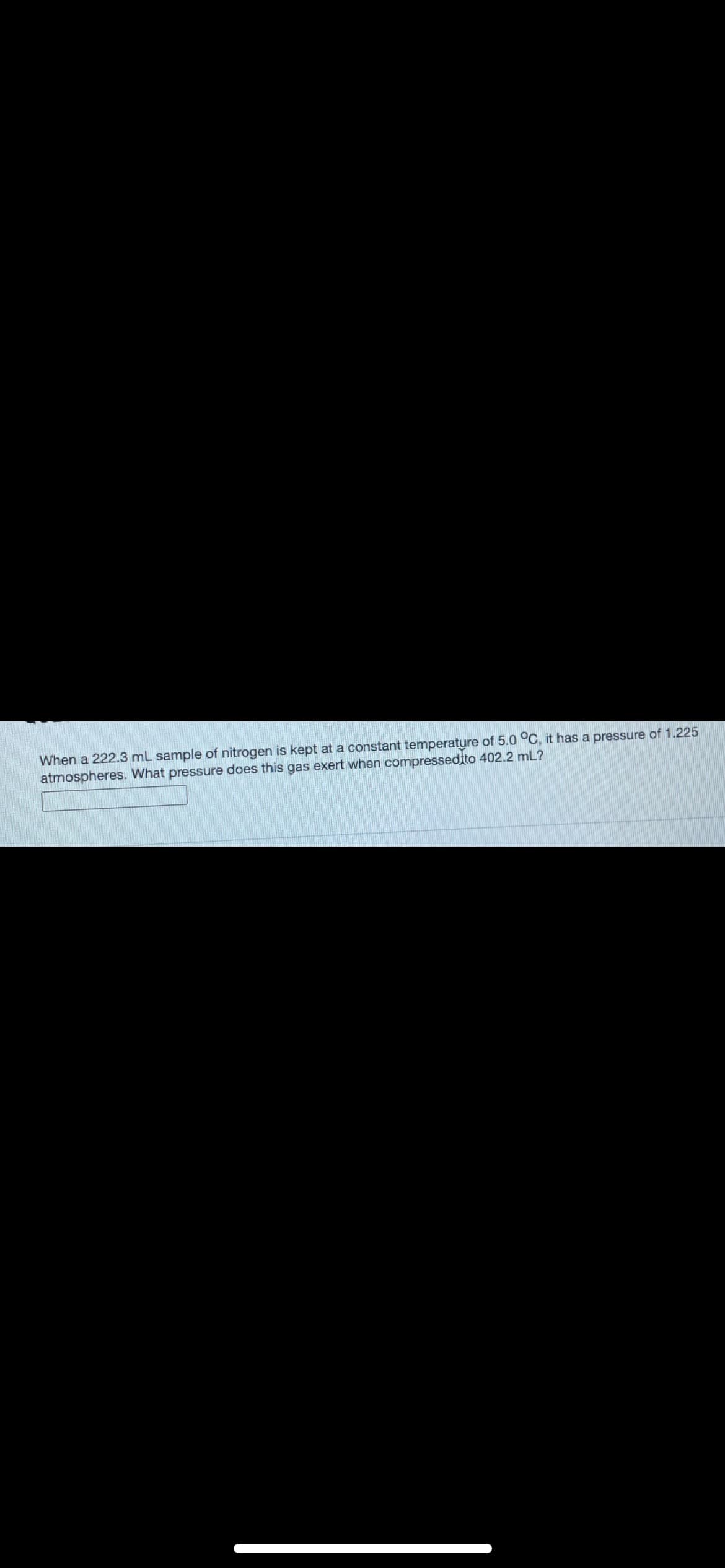 When a 222.3 mL sample of nitrogen is kept at a constant temperature of 5.0 °C, it has a pressure of 1.225 atmospheres. What pressure does this gas exert when compressed to 402.2 mL?

[Text Box Placeholder]