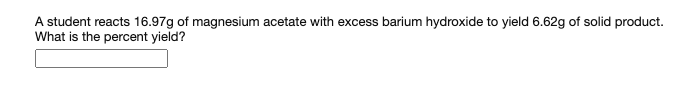 A student reacts 16.97g of magnesium acetate with excess barium hydroxide to yield 6.62g of solid product.
What is the percent yield?
