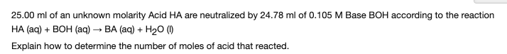 ### Neutralization of Acid by Base

**Problem Statement:**

25.00 ml of an unknown molarity Acid HA are neutralized by 24.78 ml of 0.105 M Base BOH according to the reaction:

\[ \text{HA (aq) + BOH (aq) → BA (aq) + H}_2\text{O (l)} \]

Explain how to determine the number of moles of acid that reacted.

**Solution:**

To determine the number of moles of acid (HA) that reacted, follow these steps:

1. **Determine the moles of BOH used:**
   - Use the volume and molarity of the BOH solution.
   - Volume of BOH = 24.78 ml = 0.02478 L
   - Molarity of BOH = 0.105 M (moles per liter)

   \[
   \text{Moles of BOH} = \text{Molarity} \times \text{Volume (in liters)}
   \]

   \[
   \text{Moles of BOH} = 0.105 \, \text{M} \times 0.02478 \, \text{L}
   \]

   \[
   \text{Moles of BOH} = 0.002602
   \]

2. **Use the stoichiometry of the reaction:**
   - The balanced chemical equation is:

   \[ \text{HA (aq) + BOH (aq) → BA (aq) + H}_2\text{O (l)} \]

   - The stoichiometric ratio is 1:1 for HA and BOH.

3. **Determine the moles of HA:**
   - Since the ratio is 1:1, the moles of HA will be equal to the moles of BOH.

   \[
   \text{Moles of HA} = \text{Moles of BOH} = 0.002602
   \]

**Conclusion:**

The number of moles of the acid HA that reacted is 0.002602 moles.