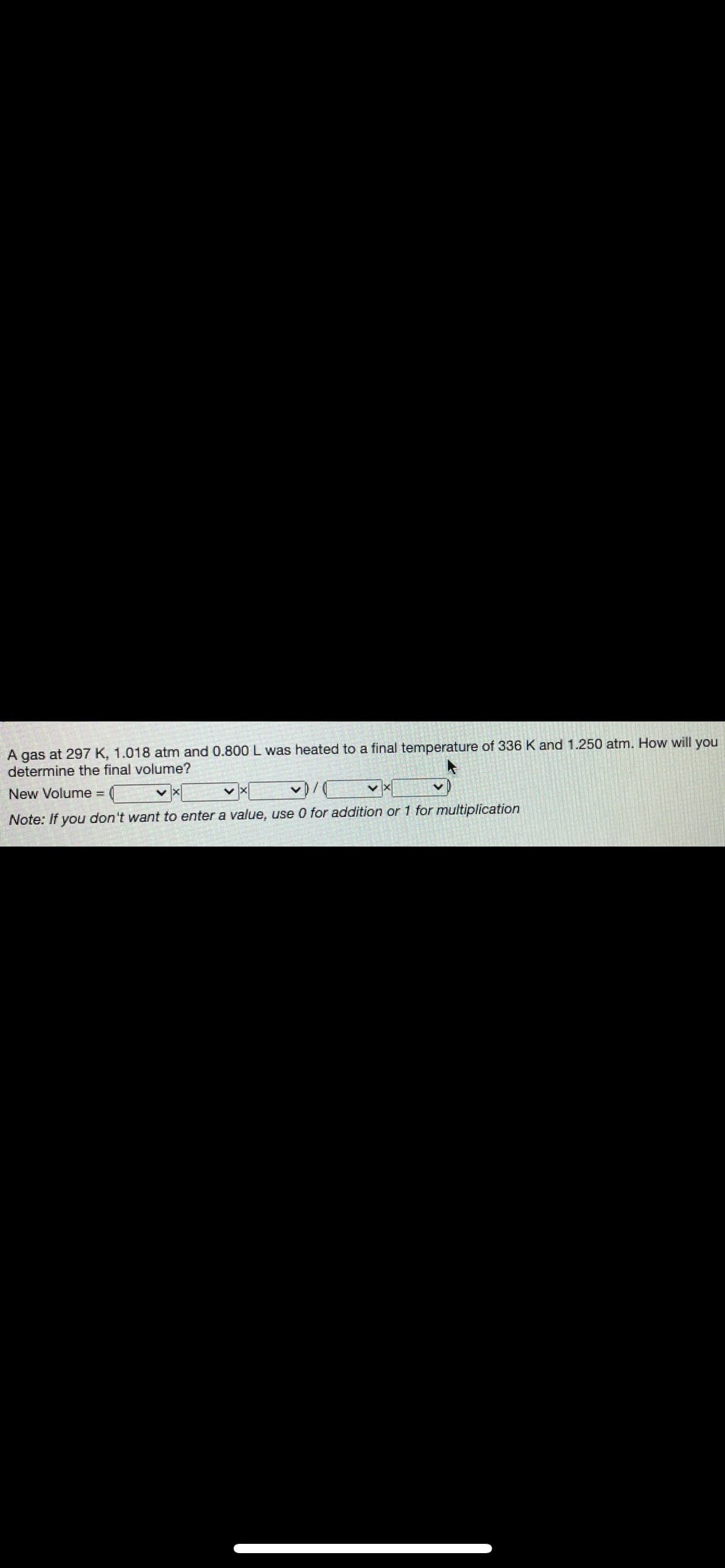### Determining the Final Volume of a Gas Sample

#### Question:
A gas at 297 K, 1.018 atm, and 0.800 L was heated to a final temperature of 336 K and 1.250 atm. How will you determine the final volume?

#### Solution:
The final volume can be determined using the combined gas law, which is given by the formula:
\[ \frac{P_1 V_1}{T_1} = \frac{P_2 V_2}{T_2} \]

Rearranging the formula to solve for the new volume (\( V_2 \)):
\[ V_2 = \frac{P_1 V_1 T_2}{P_2 T_1} \]

We need to substitute the given values:
- Initial temperature (\( T_1 \)) = 297 K
- Initial pressure (\( P_1 \)) = 1.018 atm
- Initial volume (\( V_1 \)) = 0.800 L
- Final temperature (\( T_2 \)) = 336 K
- Final pressure (\( P_2 \)) = 1.250 atm

#### Calculation Setup:
\[ V_2 = \frac{1.018 \, \text{atm} \times 0.800 \, \text{L} \times 336 \, \text{K}}{1.250 \, \text{atm} \times 297 \, \text{K}} \]

#### Visual Representation:
The image contains a mathematical setup where specific values need to be placed inside fields to calculate the final volume.

#### Note:
- If you don't want to enter a value, use 0 for addition or 1 for multiplication.

By substituting the given values, you can determine the final volume of the gas sample. The combined gas law allows us to calculate how a change in temperature and pressure affects the volume.

#### Explanation of Diagram:
The image consists of a textual problem with an area to enter the values and select mathematical operations. This interactive approach helps you visualize how each variable contributes to finding the new volume.

This information is designed to assist students or individuals learning about the combined gas law.