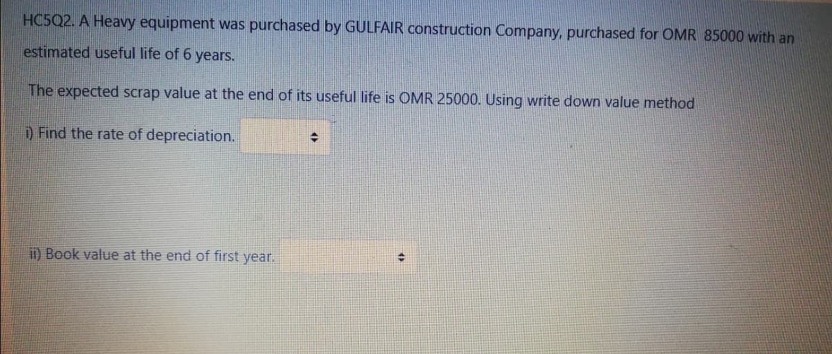 HC5Q2. A Heavy equipment was purchased by GULFAIR construction Company, purchased for OMR 85000 with an
estimated useful life of 6 years.
The expected scrap value at the end of its useful life is OMR 25000. Using write down value method
D Find the rate of depreciation.
i) Book value at the end of first year.
