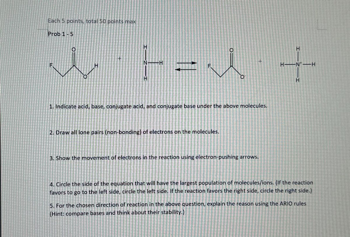 Each 5 points, total 50 points max
Prob 1-5
+
H
F
F = λ
H
H-N-H
F
H
1. Indicate acid, base, conjugate acid, and conjugate base under the above molecules,
2. Draw all lone pairs (non-bonding) of electrons on the molecules.
3. Show the movement of electrons in the reaction using electron-pushing arrows.
4. Circle the side of the equation that will have the largest population of molecules/ions. (If the reaction
favors to go to the left side, circle the left side. If the reaction favors the right side, circle the right side.)
5. For the chosen direction of reaction in the above question, explain the reason using the ARIO rules
(Hint: compare bases and think about their stability.)