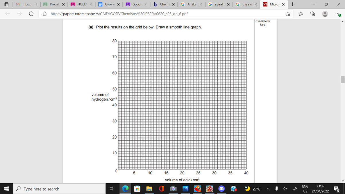 M Inbox ( x
Precalc X
HOLID X
Oluwa X
Good
b Chemi: x
A fake X
G spiral E X
G the sar X
X Micros X
https://papers.xtremepape.rs/CAIE/IGCSE/Chemistry%20(0620)/0620_s05_qp_6.pdf
Examiner's
Use
(a) Plot the results on the grid below. Draw a smooth line graph.
80
70
60
50
volume of
hydrogen/cm3
40
30
20
10
5 10
15
20
25
30
35
40
volume of acid/cm³
ENG
23:09
O Type here to search
27°C
US
21/04/2022
