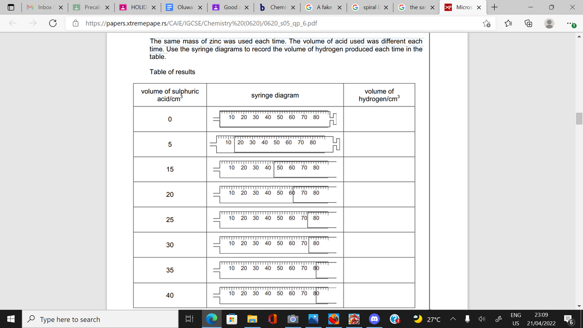 M Inbox ( x
Precalc X
A HOLID X
Oluwa X
Good
ь Chemi X
A fake X
G spiral
G the sar X
X Micros X
https://papers.xtremepape.rs/CAIE/IGCSE/Chemistry%20(0620)/0620_s05_qp_6.pdf
The same mass of zinc was used each time. The volume of acid used was different each
time. Use the syringe diagrams to record the volume of hydrogen produced each time in the
table.
Table of results
volume of sulphuric
acid/cm
volume of
syringe diagram
hydrogen/cm3
10
20 30 40 50 60
70 80
10
20 30 40 50
60 70
80
15
10 20 30 40
50
60
70 80
20
10
20 30 40 50
60 70
80
25
10 20 30 40 50 60
70 80
30
10 20 30 40 50 60 70 80
10
20
30 40
50 60
70 80
35
40
10 20 30 40 50 60
70 80
ENG
23:09
O Type here to search
27°C
US
21/04/2022
