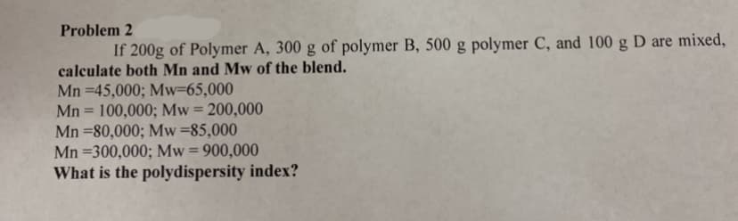 Problem 2
If 200g of Polymer A, 300 g of polymer B, 500 g polymer C, and 100 g D are mixed,
calculate both Mn and Mw of the blend.
Mn =45,000; Mw=65,000
Mn = 100,000; Mw = 200,000
Mn =80,000; Mw=85,000
Mn =300,000; Mw= 900,000
What is the polydispersity index?
%3D
%3D
