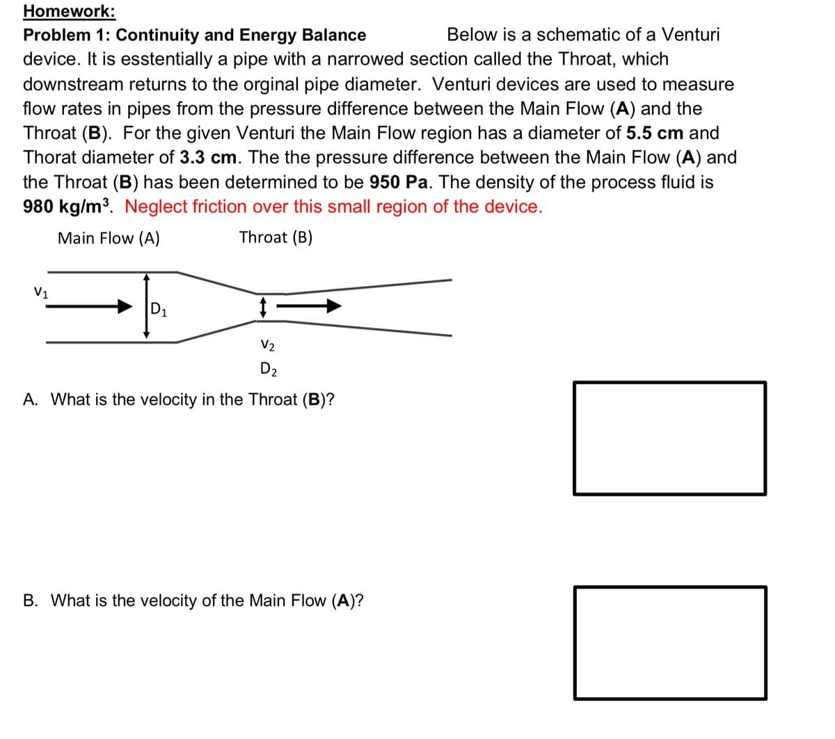 Homework:
Below is a schematic of a Venturi
Problem 1: Continuity and Energy Balance
device. It is esstentially a pipe with a narrowed section called the Throat, which
downstream returns to the orginal pipe diameter. Venturi devices are used to measure
flow rates in pipes from the pressure difference between the Main Flow (A) and the
Throat (B). For the given Venturi the Main Flow region has a diameter of 5.5 cm and
Thorat diameter of 3.3 cm. The the pressure difference between the Main Flow (A) and
the Throat (B) has been determined to be 950 Pa. The density of the process fluid is
980 kg/m³. Neglect friction over this small region of the device.
Main Flow (A)
Throat (B)
V1
D1
V2
D2
A. What is the velocity in the Throat (B)?
B. What is the velocity of the Main Flow (A)?
