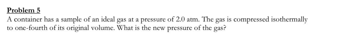 Problem 5
A container has a sample of an ideal gas at a pressure of 2.0 atm. The
to one-fourth of its original volume. What is the new pressure of the gas?
gas
is
compressed isothermally
