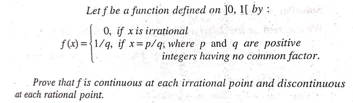 Let f be a function defined on ]o, 1[ by:
0, if x is irrational
f (x) = {1/g, if x= p/q; wherep and q are positive
integers having no common factor.
Prove that f is continuous at each irrational point and discontinuous
at each rational point.
