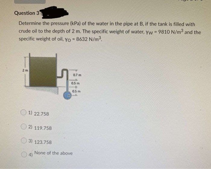 Question 3
Determine the pressure (kPa) of the water in the pipe at B, if the tank is filled with
crude oil to the depth of 2 m. The specific weight of water, yyw = 9810 N/m3 and the
specific weight of oil, Yo = 8632 N/m3.
2 m
0.7 m
0.5 m
0.5 m
O 1) 22.758
O 2) 119.758
3) 123.758
None of the above
4)
