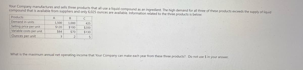 Your Company manufactures and sells three products that all use a liquid compound as an ingredient. The high demand for all three of these products exceeds the supply of liquid
compound that is available from suppliers and only 6,025 ounces are available. Information related to the three products is below:
Products
A
B
Demand in units
1,500
1,000
425
Selling price per unit
Variable costs per unit
$120
$100
$200
$84
$70
$130
Ounces per unit
3
2
5
What is the maximum annual net operating income that Your Company can make each year from these three products? Do not use $ in your answer.
